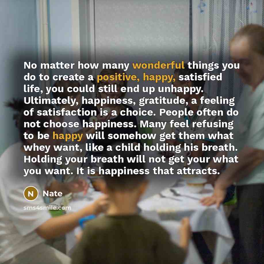 “No matter how many wonderful things you do to create a positive, happy, satisfied life, you could still end up unhappy. Ultimately, happiness, gratitude, a feeling of satisfaction is a choice. People often do not choose happiness. Many feel refusing to be happy will somehow get them what whey…” quote by Nate