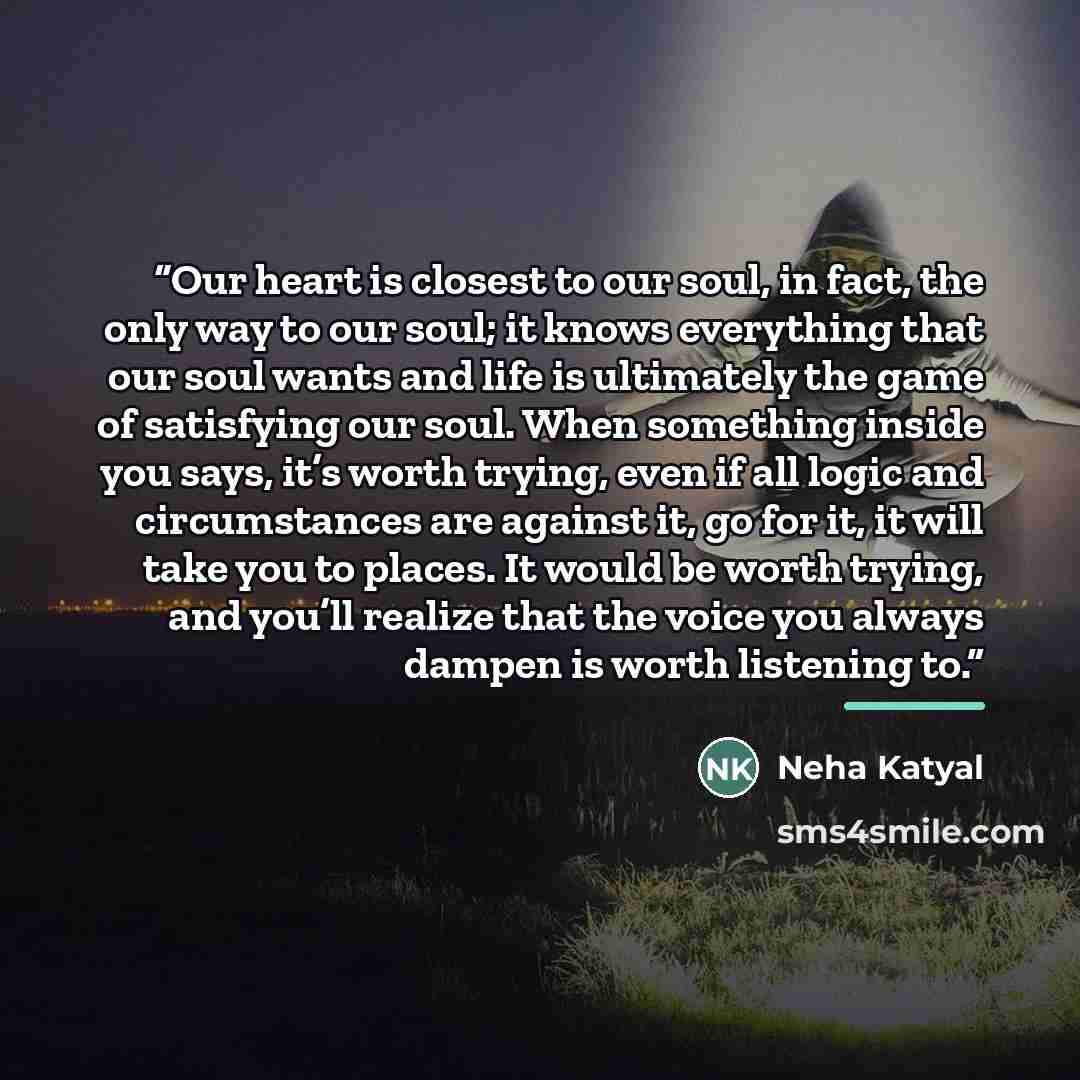 “Our heart is closest to our soul, in fact, the only way to our soul; it knows everything that our soul wants and life is ultimately the game of satisfying our soul. When something inside you says, it’s worth trying, even if all logic and circumstances are against it, go for it, it will take you to…” quote by Neha Katyal
