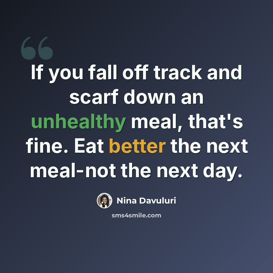 “If you fall off track and scarf down an unhealthy meal, that's fine. Eat better the next meal-not the next day.” quote by Nina Davuluri