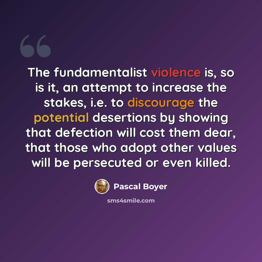 “The fundamentalist violence is, so is it, an attempt to increase the stakes, i.e. to discourage the potential desertions by showing that defection will cost them dear, that those who adopt other values will be persecuted or even killed.” quote by Pascal Boyer