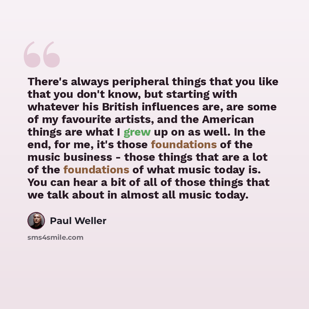 “There's always peripheral things that you like that you don't know, but starting with whatever his British influences are, are some of my favourite artists, and the American things are what I grew up on as well. In the end, for me, it's those foundations of the music business - those things that…” quote by Paul Weller