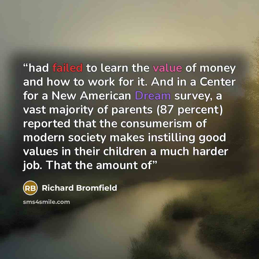 “had failed to learn the value of money and how to work for it. And in a Center for a New American Dream survey, a vast majority of parents (87 percent) reported that the consumerism of modern society makes instilling good values in their children a much harder job. That the amount of” quote by Richard Bromfield