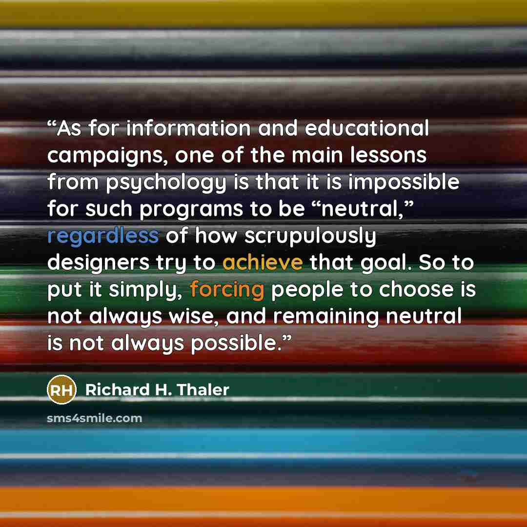“As for information and educational campaigns, one of the main lessons from psychology is that it is impossible for such programs to be “neutral,” regardless of how scrupulously designers try to achieve that goal. So to put it simply, forcing people to choose is not always wise, and remaining…” quote by Richard H. Thaler