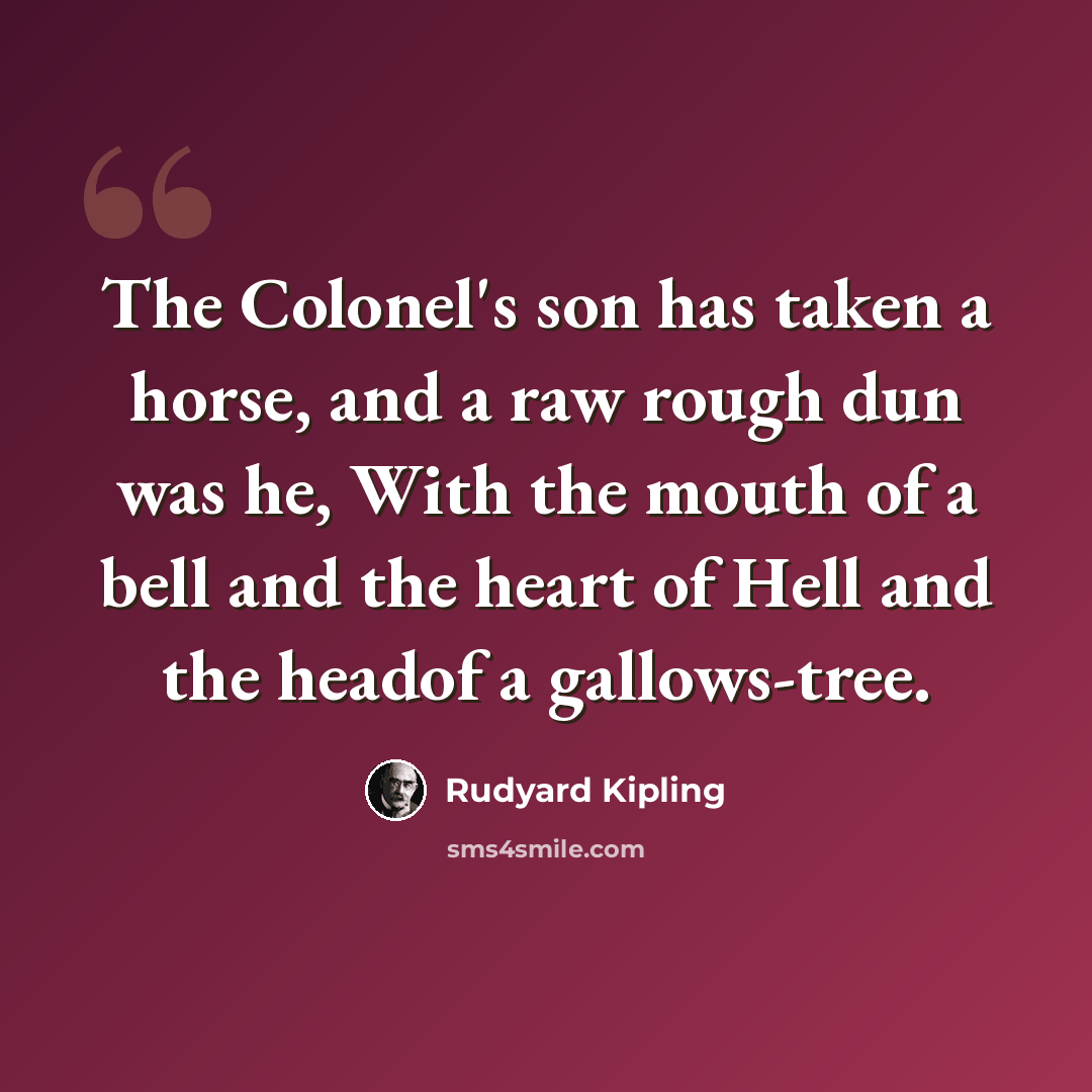 “The Colonel's son has taken a horse, and a raw rough dun was he, With the mouth of a bell and the heart of Hell and the headof a gallows-tree.” quote by Rudyard Kipling