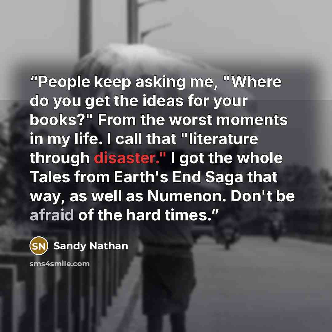 “People keep asking me, "Where do you get the ideas for your books?" From the worst moments in my life. I call that "literature through disaster." I got the whole Tales from Earth's End Saga that way, as well as Numenon. Don't be afraid of the hard times.” quote by Sandy Nathan