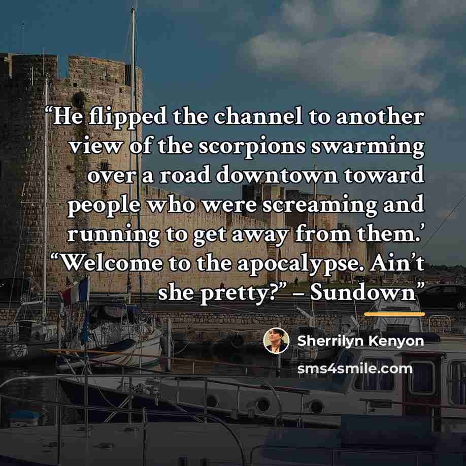 “He flipped the channel to another view of the scorpions swarming over a road downtown toward people who were screaming and running to get away from them.’ “Welcome to the apocalypse. Ain’t she pretty?” – Sundown” quote by Sherrilyn Kenyon