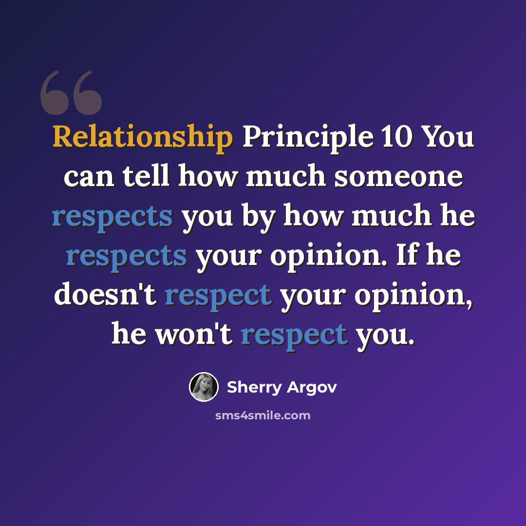 “Relationship Principle 10 You can tell how much someone respects you by how much he respects your opinion. If he doesn't respect your opinion, he won't respect you.” quote by Sherry Argov
