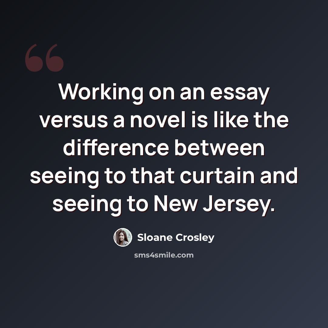 “Working on an essay versus a novel is like the difference between seeing to that curtain and seeing to New Jersey.” quote by Sloane Crosley