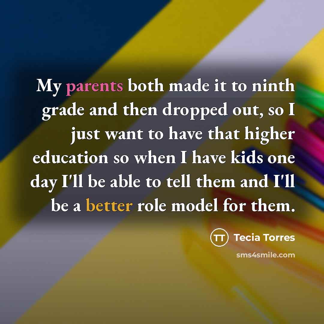“My parents both made it to ninth grade and then dropped out, so I just want to have that higher education so when I have kids one day I'll be able to tell them and I'll be a better role model for them.” quote by Tecia Torres