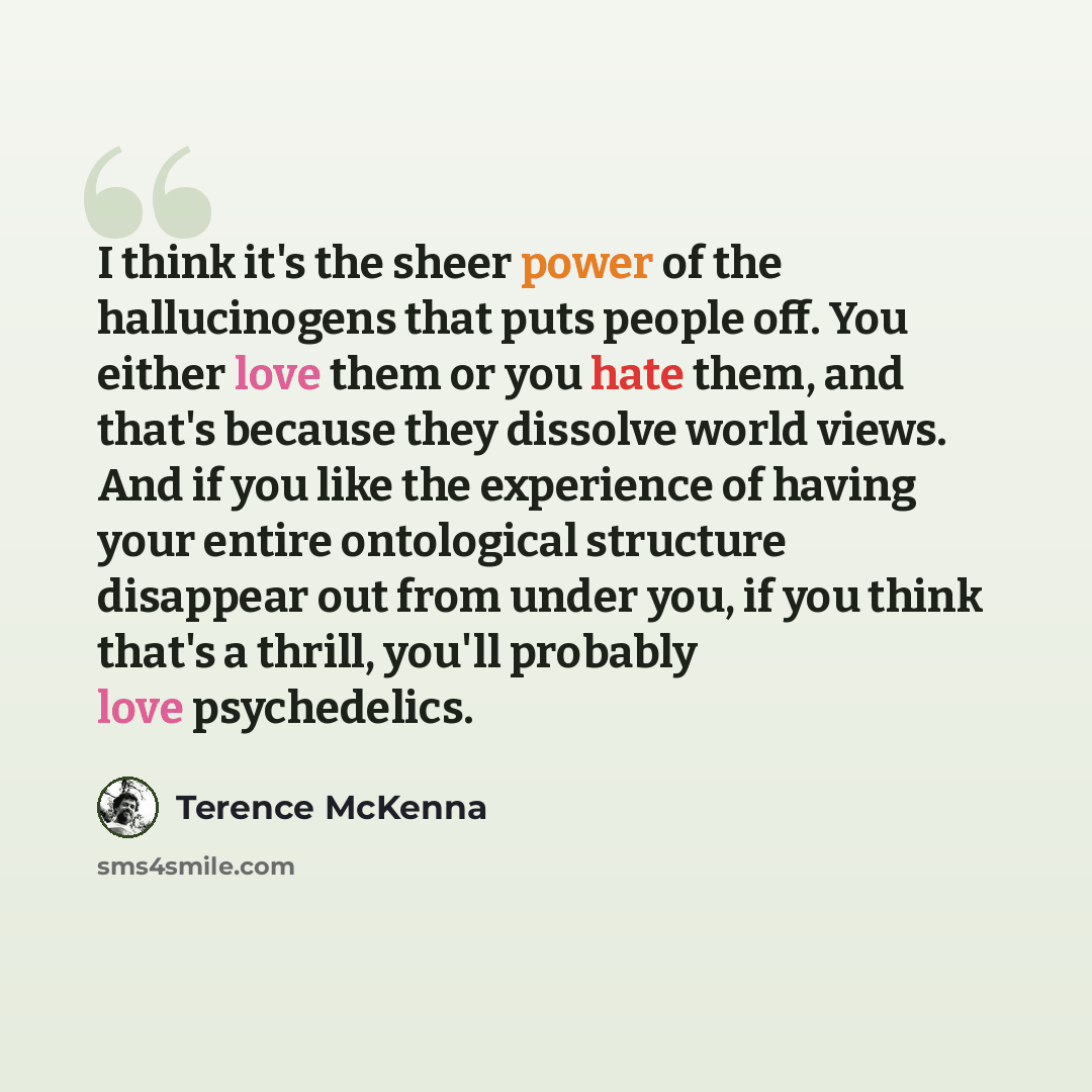 “I think it's the sheer power of the hallucinogens that puts people off. You either love them or you hate them, and that's because they dissolve world views. And if you like the experience of having your entire ontological structure disappear out from under you, if you think that's a thrill, you'll…” quote by Terence McKenna