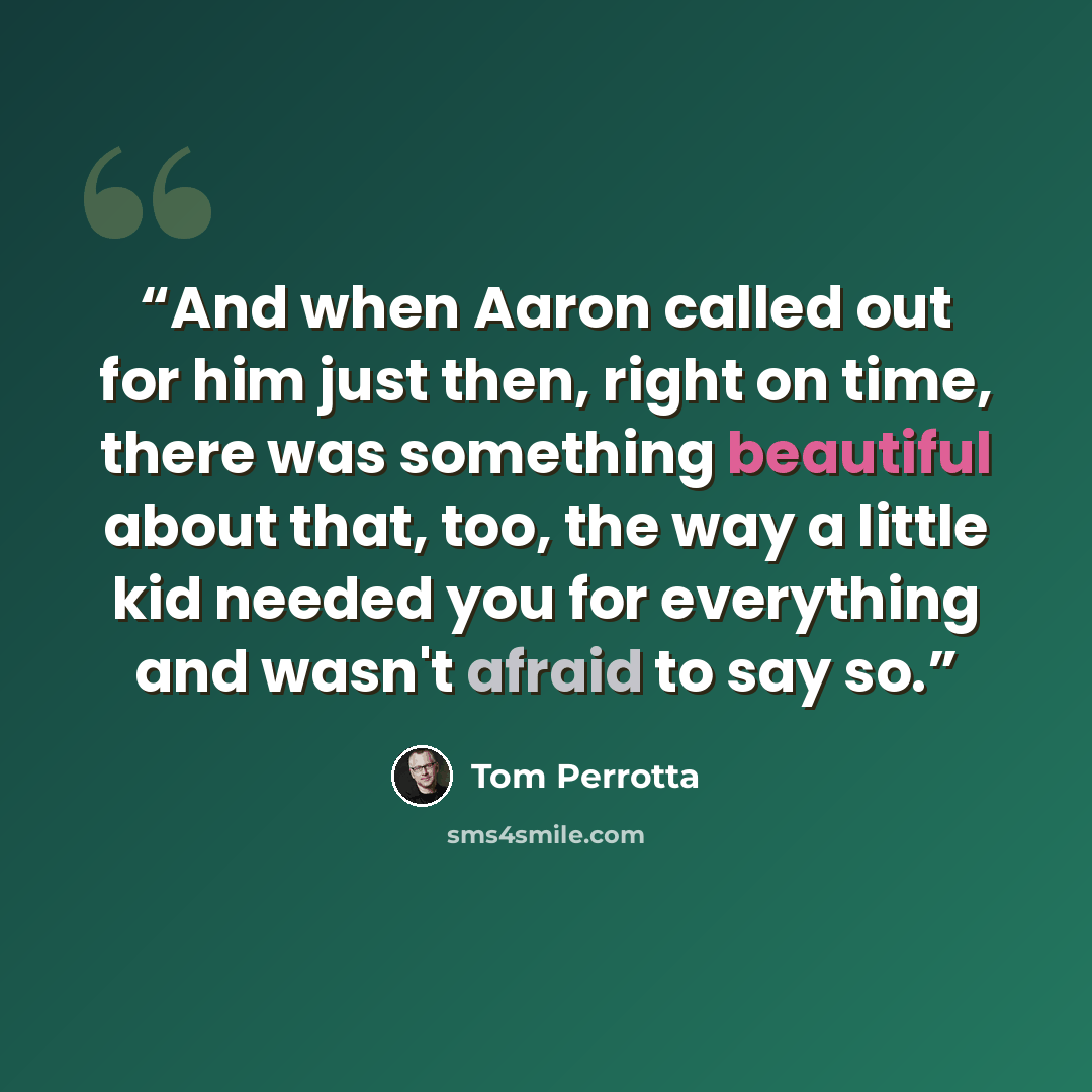 “And when Aaron called out for him just then, right on time, there was something beautiful about that, too, the way a little kid needed you for everything and wasn't afraid to say so.” quote by Tom Perrotta