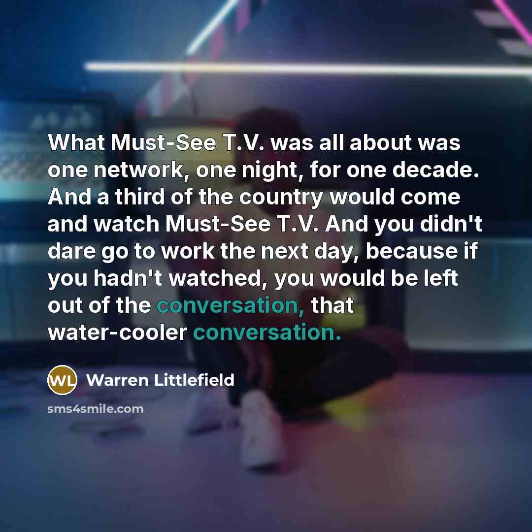 “What Must-See T.V. was all about was one network, one night, for one decade. And a third of the country would come and watch Must-See T.V. And you didn't dare go to work the next day, because if you hadn't watched, you would be left out of the conversation, that water-cooler conversation.” quote by Warren Littlefield