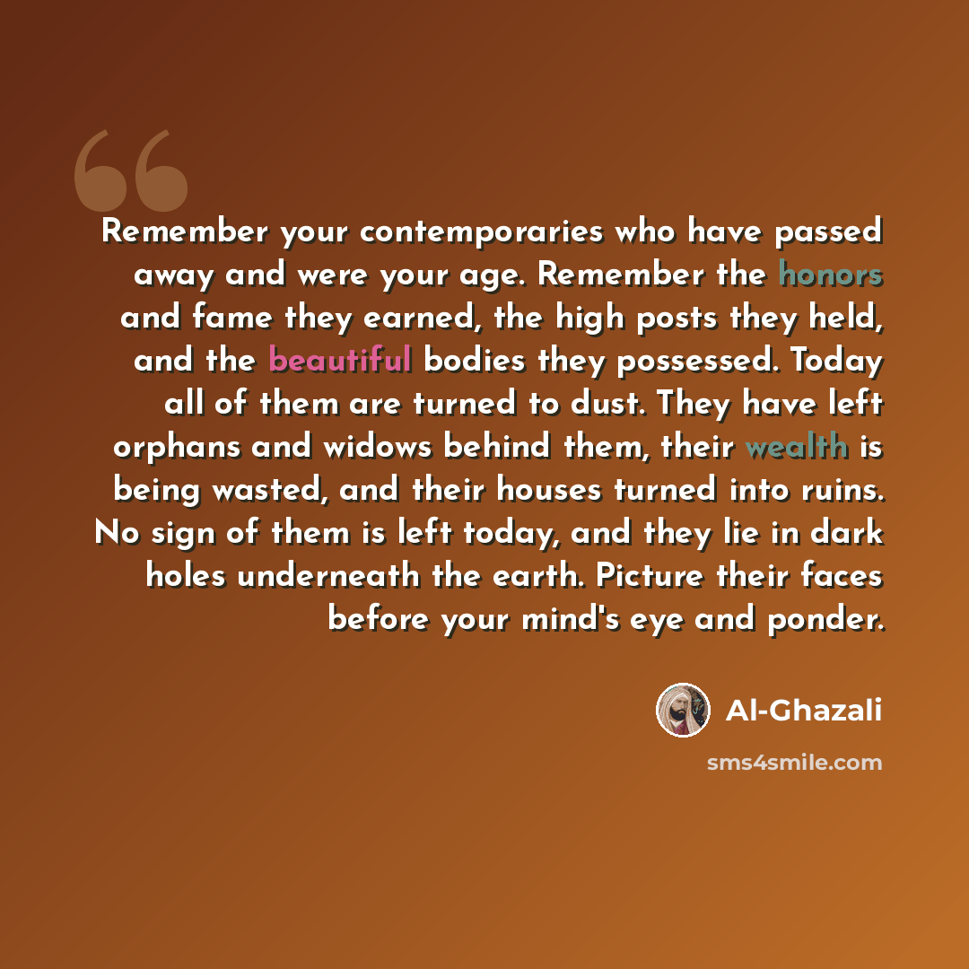 “Remember your contemporaries who have passed away and were your age. Remember the honors and fame they earned, the high posts they held, and the beautiful bodies they possessed. Today all of them are turned to dust. They have left orphans and widows behind them, their wealth is being wasted, and…” quote by Al-Ghazali