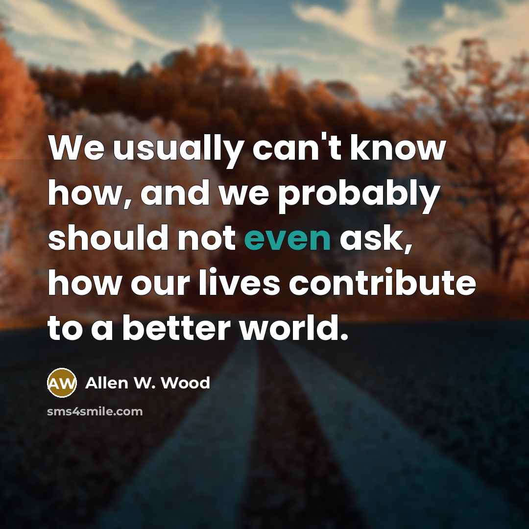 “We usually can't know how, and we probably should not even ask, how our lives contribute to a better world.” quote by Allen W. Wood
