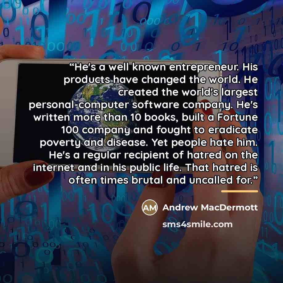 “He's a well known entrepreneur. His products have changed the world. He created the world's largest personal-computer software company. He's written more than 10 books, built a Fortune 100 company and fought to eradicate poverty and disease. Yet people hate him. He's a regular recipient of hatred…” quote by Andrew MacDermott