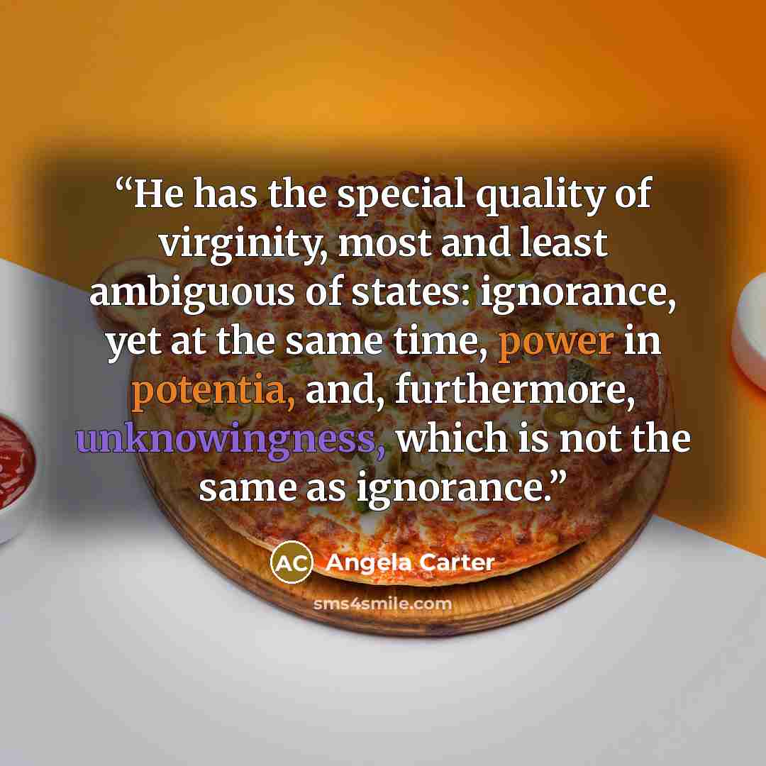 “He has the special quality of virginity, most and least ambiguous of states: ignorance, yet at the same time, power in potentia, and, furthermore, unknowingness, which is not the same as ignorance.” quote by Angela Carter