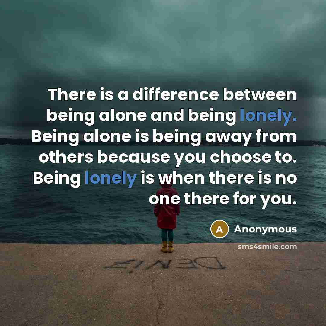 “There is a difference between being alone and being lonely. Being alone is being away from others because you choose to. Being lonely is when there is no one there for you.” quote by Anonymous