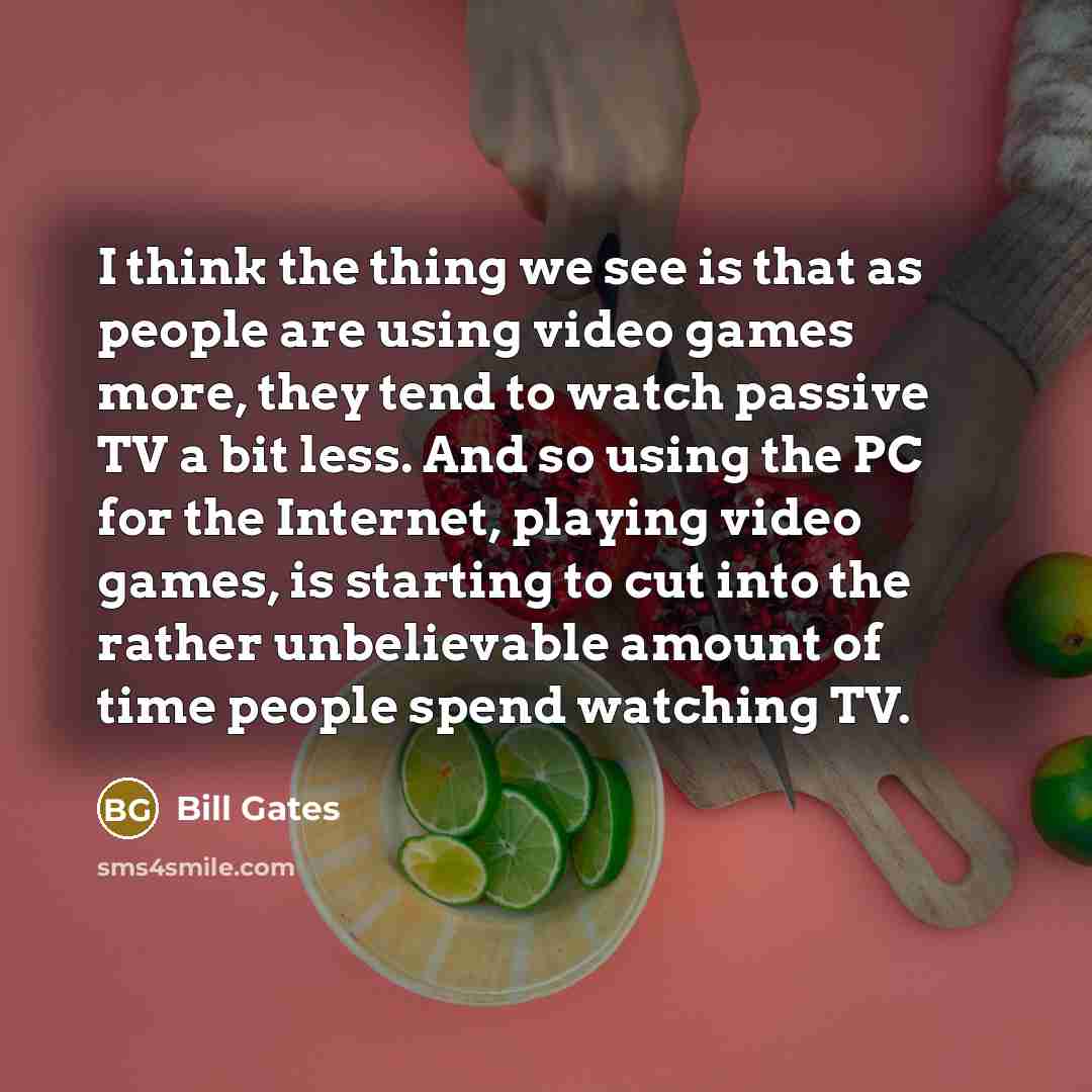 “I think the thing we see is that as people are using video games more, they tend to watch passive TV a bit less. And so using the PC for the Internet, playing video games, is starting to cut into the rather unbelievable amount of time people spend watching TV.” quote by Bill Gates