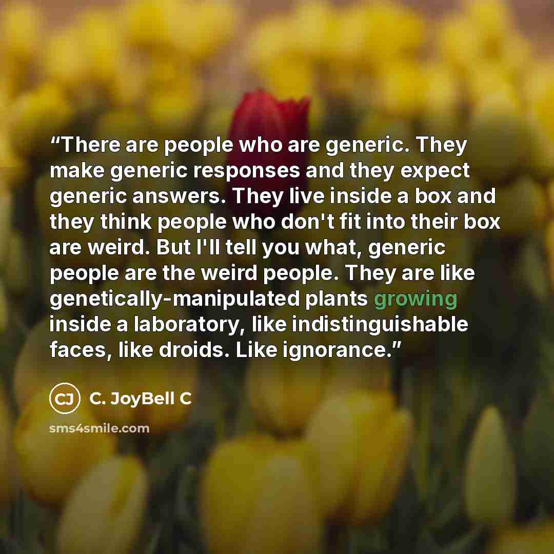 “There are people who are generic. They make generic responses and they expect generic answers. They live inside a box and they think people who don't fit into their box are weird. But I'll tell you what, generic people are the weird people. They are like genetically-manipulated plants growing…” quote by C. JoyBell C