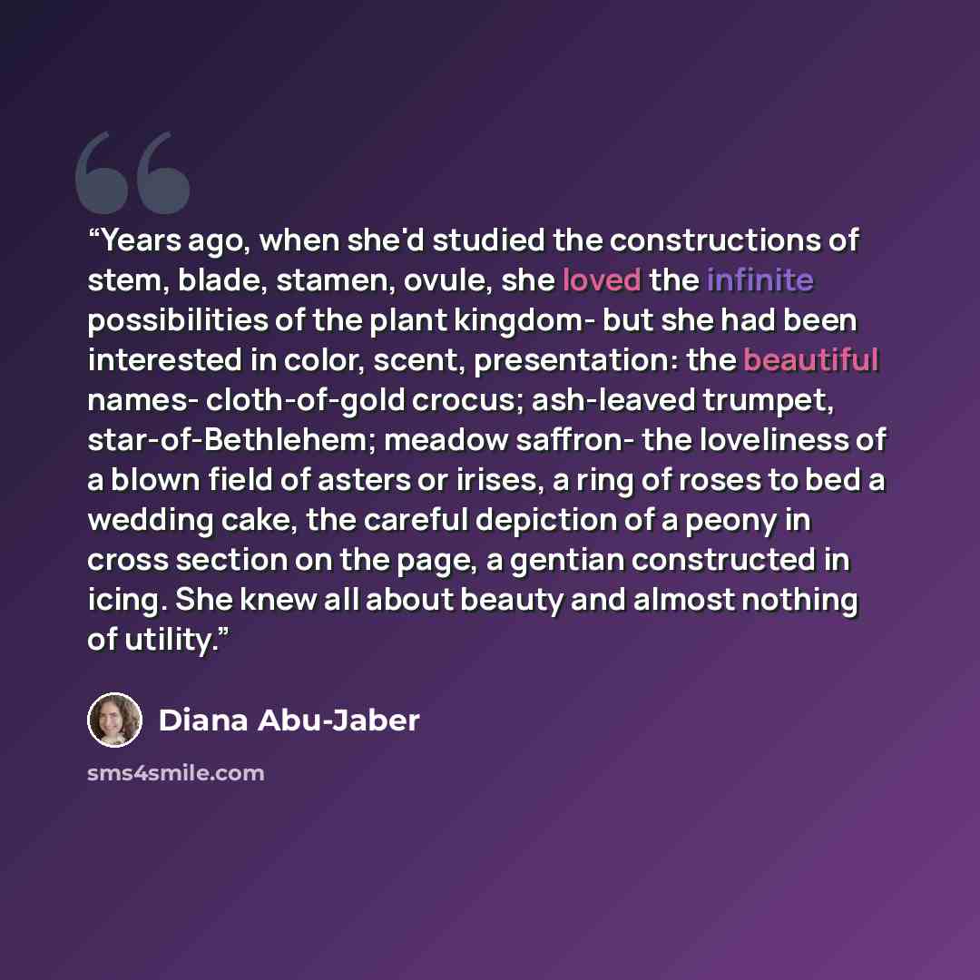 “Years ago, when she'd studied the constructions of stem, blade, stamen, ovule, she loved the infinite possibilities of the plant kingdom- but she had been interested in color, scent, presentation: the beautiful names- cloth-of-gold crocus; ash-leaved trumpet, star-of-Bethlehem; meadow saffron- the…” quote by Diana Abu-Jaber