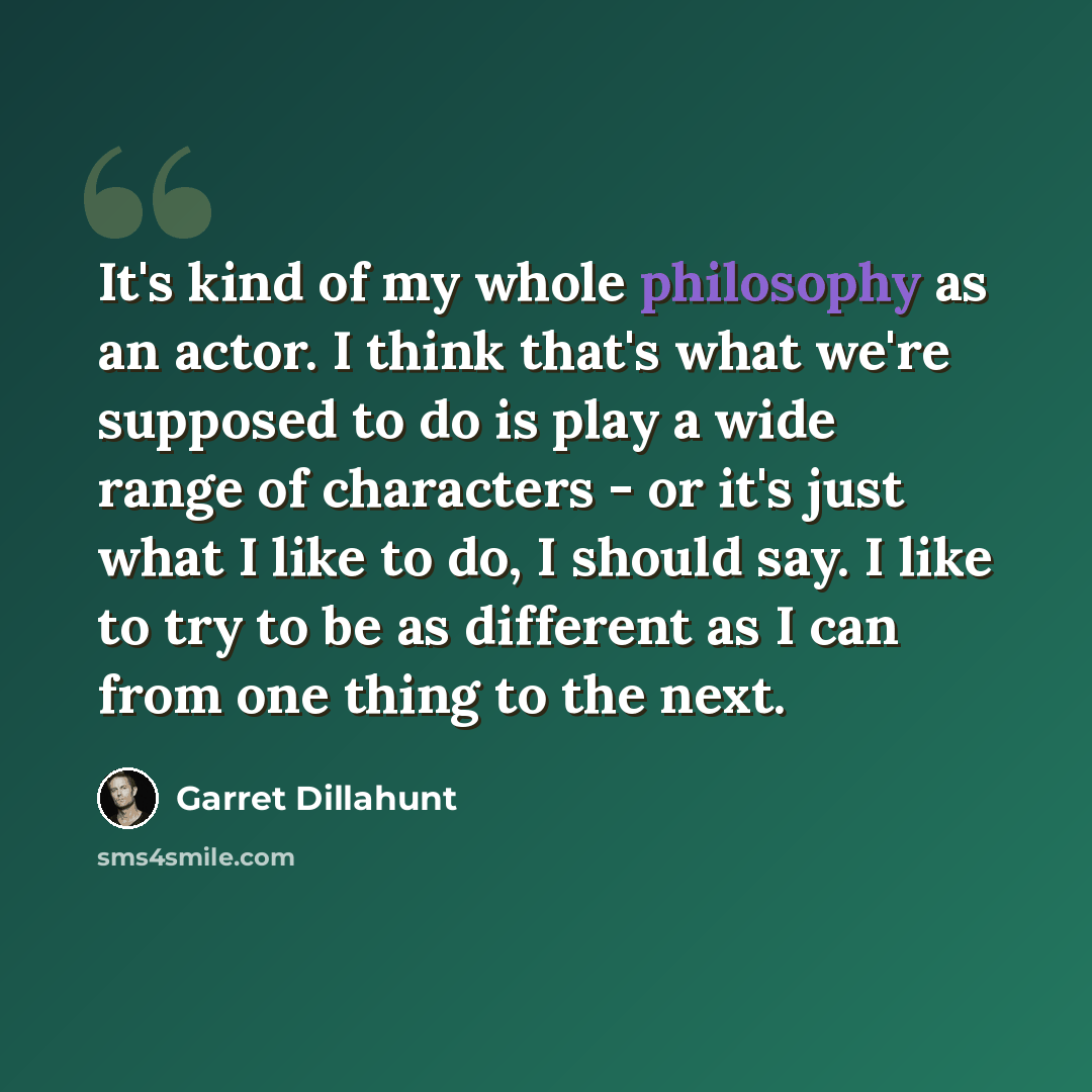 “It's kind of my whole philosophy as an actor. I think that's what we're supposed to do is play a wide range of characters - or it's just what I like to do, I should say. I like to try to be as different as I can from one thing to the next.” quote by Garret Dillahunt
