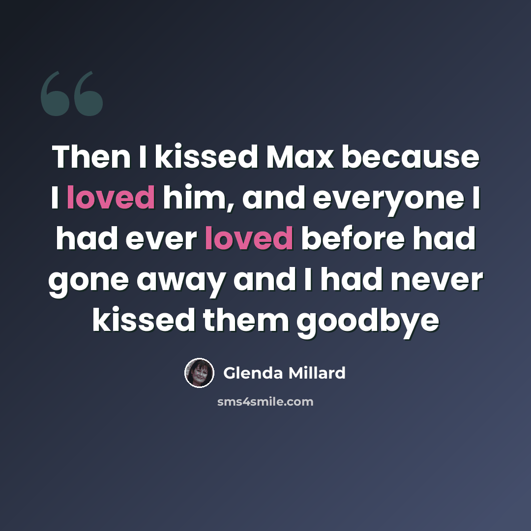 “Then I kissed Max because I loved him, and everyone I had ever loved before had gone away and I had never kissed them goodbye” quote by Glenda Millard