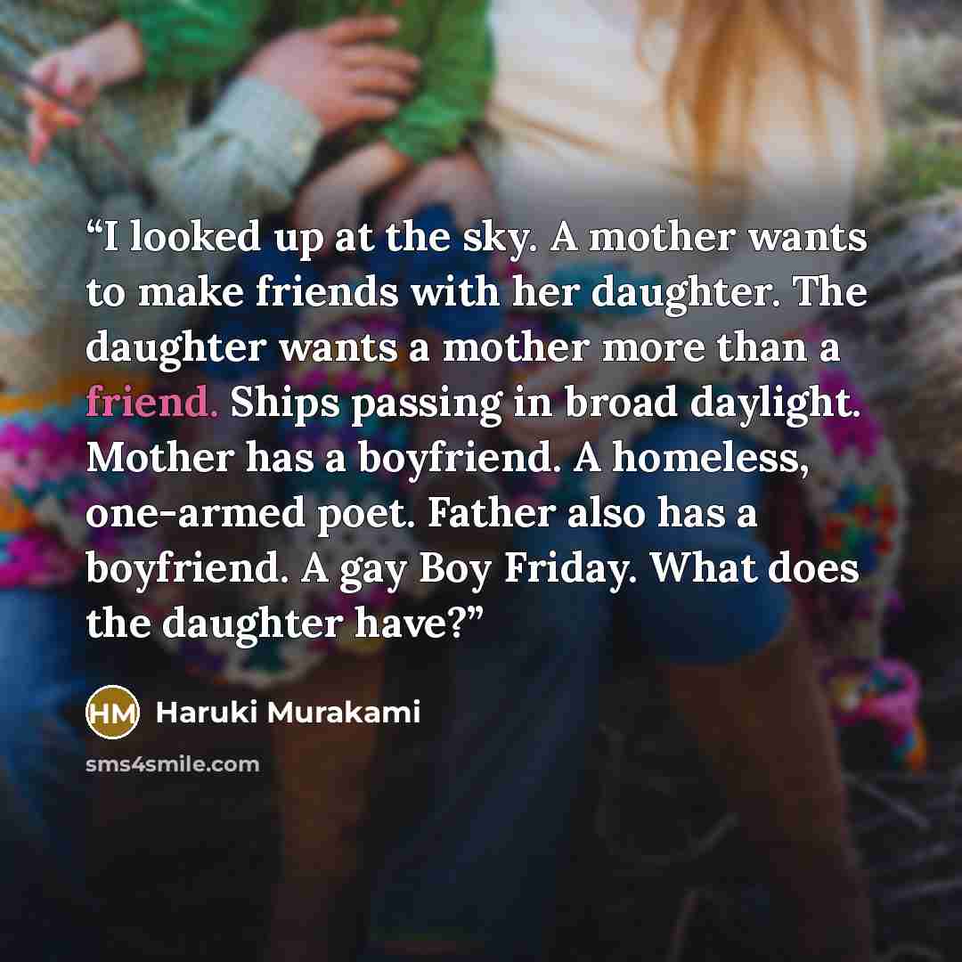 “I looked up at the sky. A mother wants to make friends with her daughter. The daughter wants a mother more than a friend. Ships passing in broad daylight. Mother has a boyfriend. A homeless, one-armed poet. Father also has a boyfriend. A gay Boy Friday. What does the daughter have?” quote by Haruki Murakami