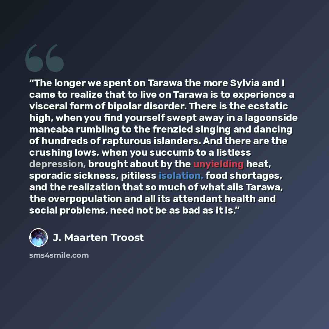 “The longer we spent on Tarawa the more Sylvia and I came to realize that to live on Tarawa is to experience a visceral form of bipolar disorder. There is the ecstatic high, when you find yourself swept away in a lagoonside maneaba rumbling to the frenzied singing and dancing of hundreds of…” quote by J. Maarten Troost