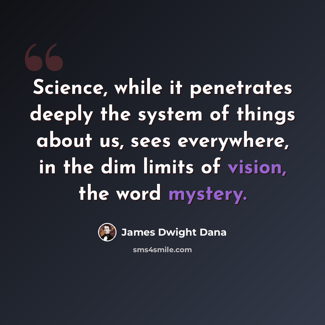 “Science, while it penetrates deeply the system of things about us, sees everywhere, in the dim limits of vision, the word mystery.” quote by James Dwight Dana