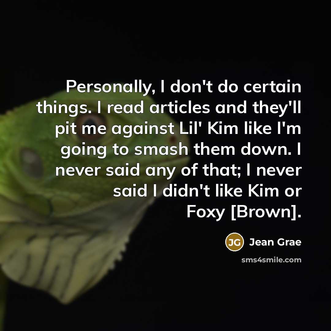 “Personally, I don't do certain things. I read articles and they'll pit me against Lil' Kim like I'm going to smash them down. I never said any of that; I never said I didn't like Kim or Foxy [Brown].” quote by Jean Grae