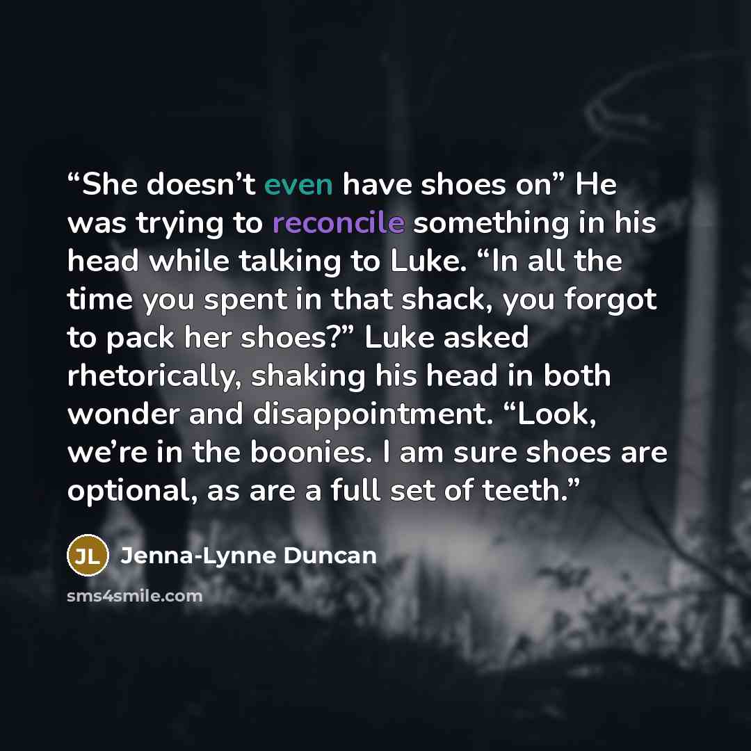 “She doesn’t even have shoes on” He was trying to reconcile something in his head while talking to Luke. “In all the time you spent in that shack, you forgot to pack her shoes?” Luke asked rhetorically, shaking his head in both wonder and disappointment. “Look, we’re in the boonies. I am sure shoes…” quote by Jenna-Lynne Duncan