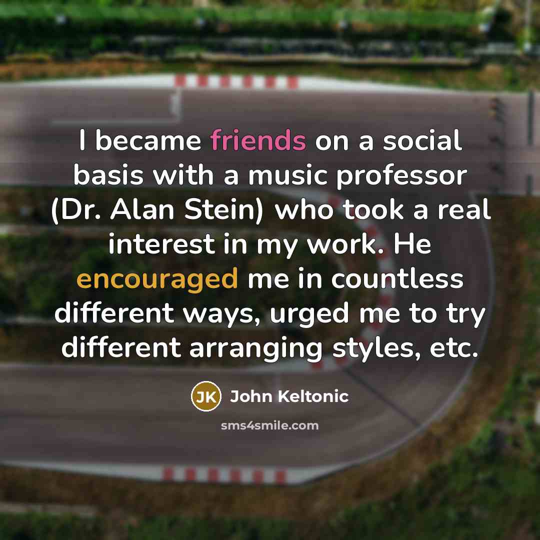 “I became friends on a social basis with a music professor (Dr. Alan Stein) who took a real interest in my work. He encouraged me in countless different ways, urged me to try different arranging styles, etc.” quote by John Keltonic