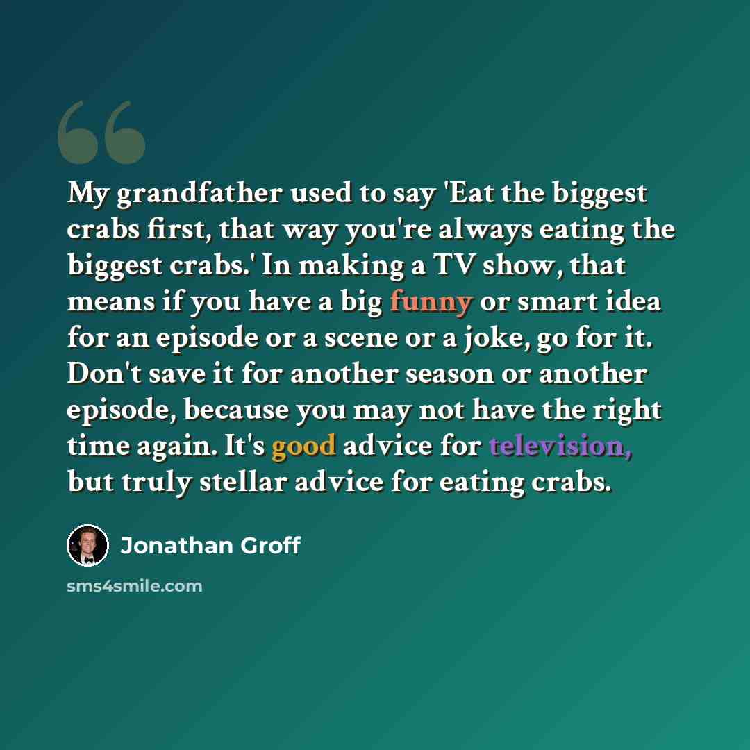 “My grandfather used to say 'Eat the biggest crabs first, that way you're always eating the biggest crabs.' In making a TV show, that means if you have a big funny or smart idea for an episode or a scene or a joke, go for it. Don't save it for another season or another episode, because you may not…” quote by Jonathan Groff