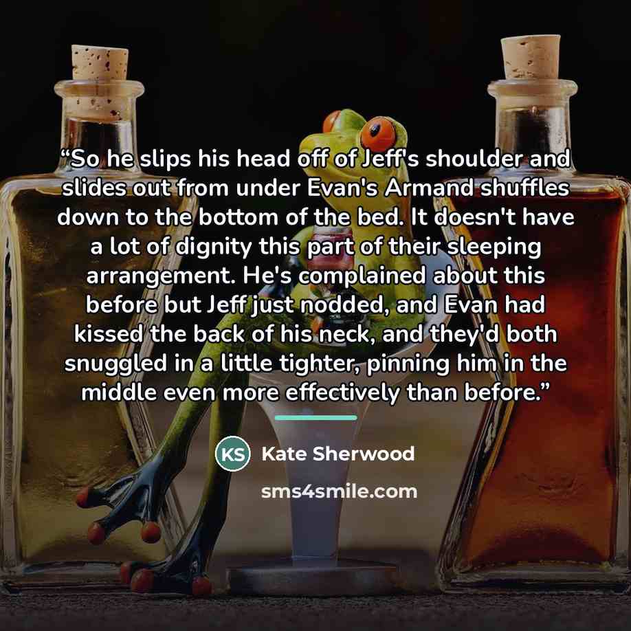 “So he slips his head off of Jeff's shoulder and slides out from under Evan's Armand shuffles down to the bottom of the bed. It doesn't have a lot of dignity this part of their sleeping arrangement. He's complained about this before but Jeff just nodded, and Evan had kissed the back of his neck…” quote by Kate Sherwood