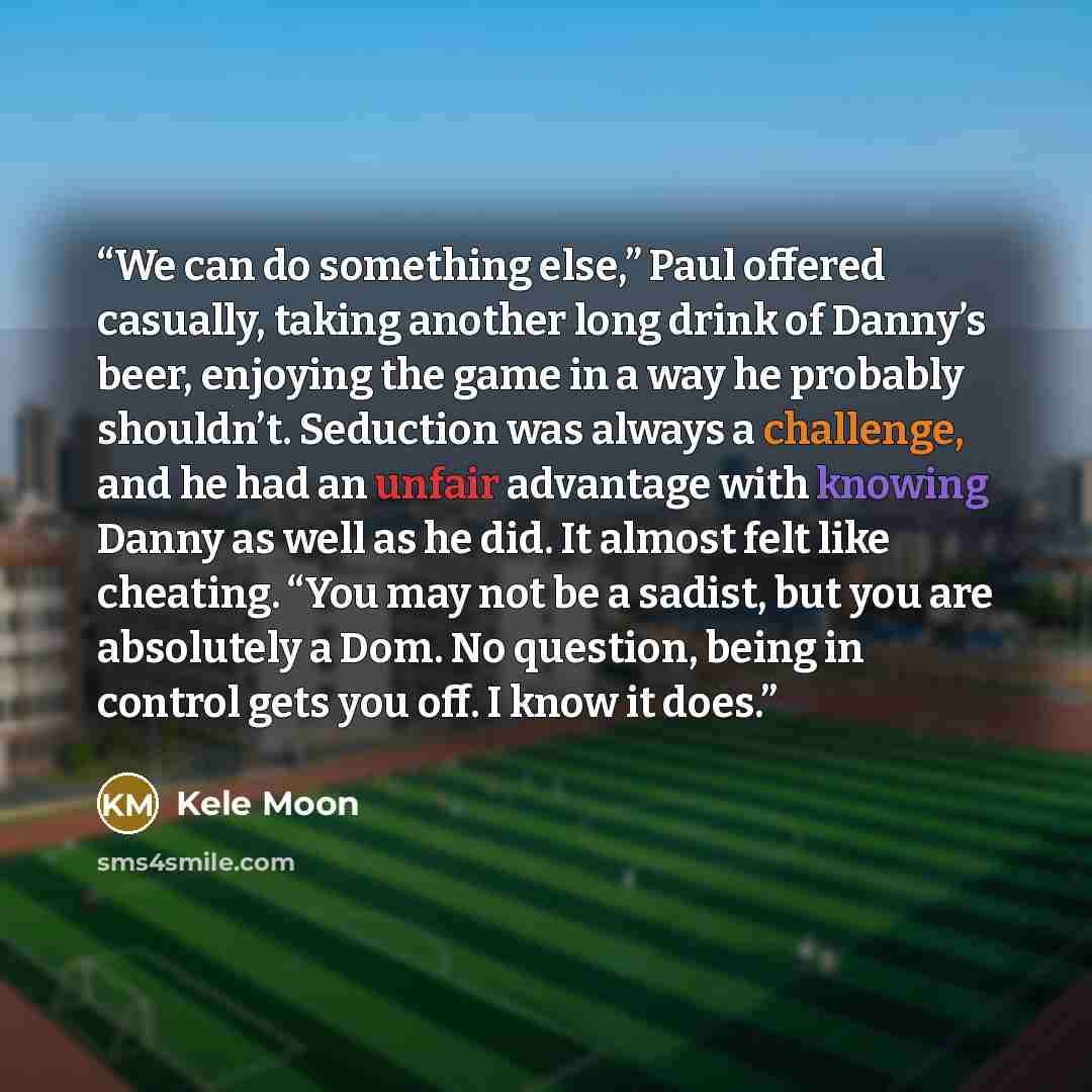 “We can do something else,” Paul offered casually, taking another long drink of Danny’s beer, enjoying the game in a way he probably shouldn’t. Seduction was always a challenge, and he had an unfair advantage with knowing Danny as well as he did. It almost felt like cheating. “You may not be a…” quote by Kele Moon