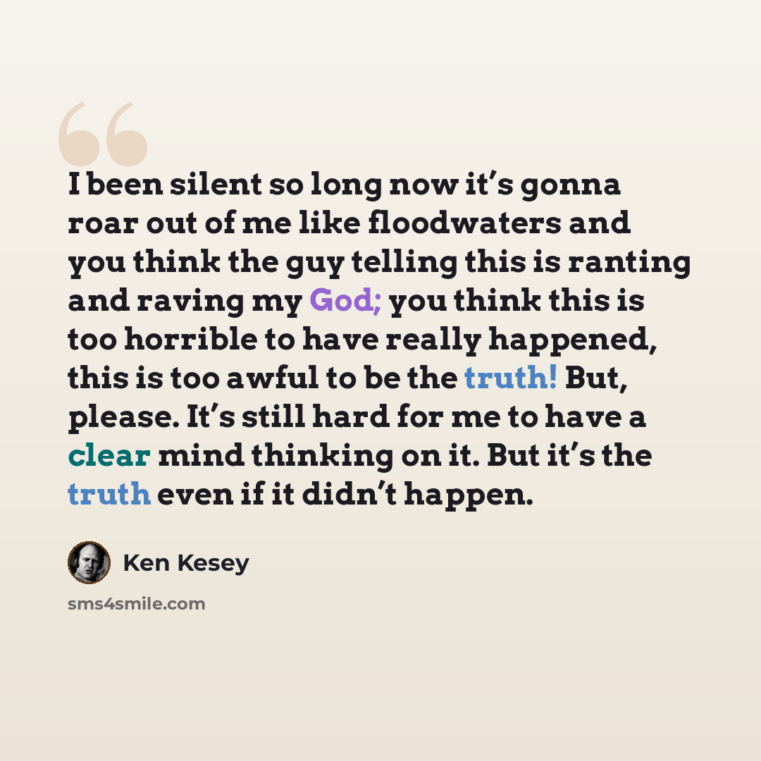 “I been silent so long now it’s gonna roar out of me like floodwaters and you think the guy telling this is ranting and raving my God; you think this is too horrible to have really happened, this is too awful to be the truth! But, please. It’s still hard for me to have a clear mind thinking on it…” quote by Ken Kesey