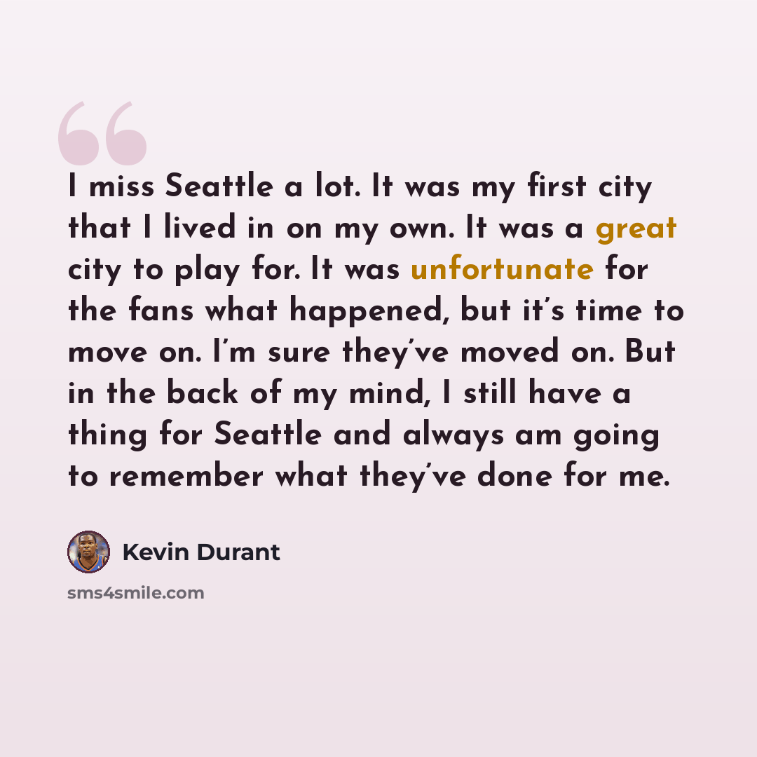 “I miss Seattle a lot. It was my first city that I lived in on my own. It was a great city to play for. It was unfortunate for the fans what happened, but it’s time to move on. I’m sure they’ve moved on. But in the back of my mind, I still have a thing for Seattle and always am going to remember…” quote by Kevin Durant