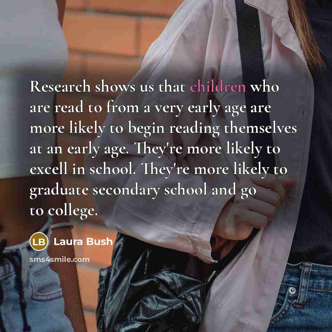 “Research shows us that children who are read to from a very early age are more likely to begin reading themselves at an early age. They're more likely to excell in school. They're more likely to graduate secondary school and go to college.” quote by Laura Bush