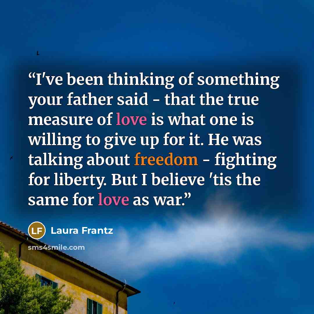 “I've been thinking of something your father said - that the true measure of love is what one is willing to give up for it. He was talking about freedom - fighting for liberty. But I believe 'tis the same for love as war.” quote by Laura Frantz