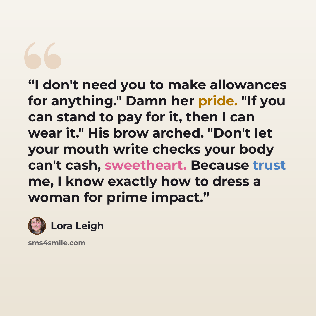 “I don't need you to make allowances for anything." Damn her pride. "If you can stand to pay for it, then I can wear it." His brow arched. "Don't let your mouth write checks your body can't cash, sweetheart. Because trust me, I know exactly how to dress a woman for prime impact.” quote by Lora Leigh