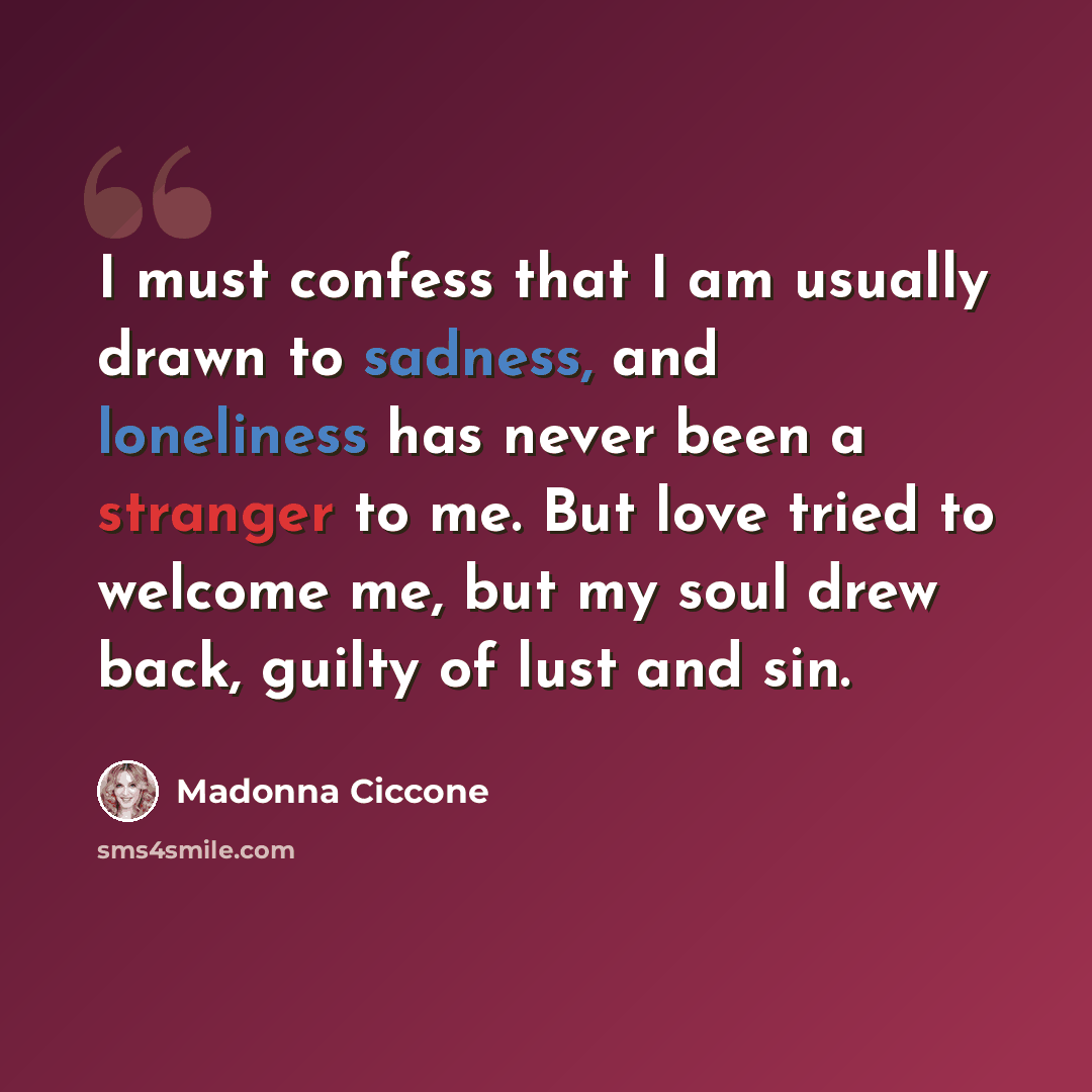 “I must confess that I am usually drawn to sadness, and loneliness has never been a stranger to me. But love tried to welcome me, but my soul drew back, guilty of lust and sin.” quote by Madonna Ciccone