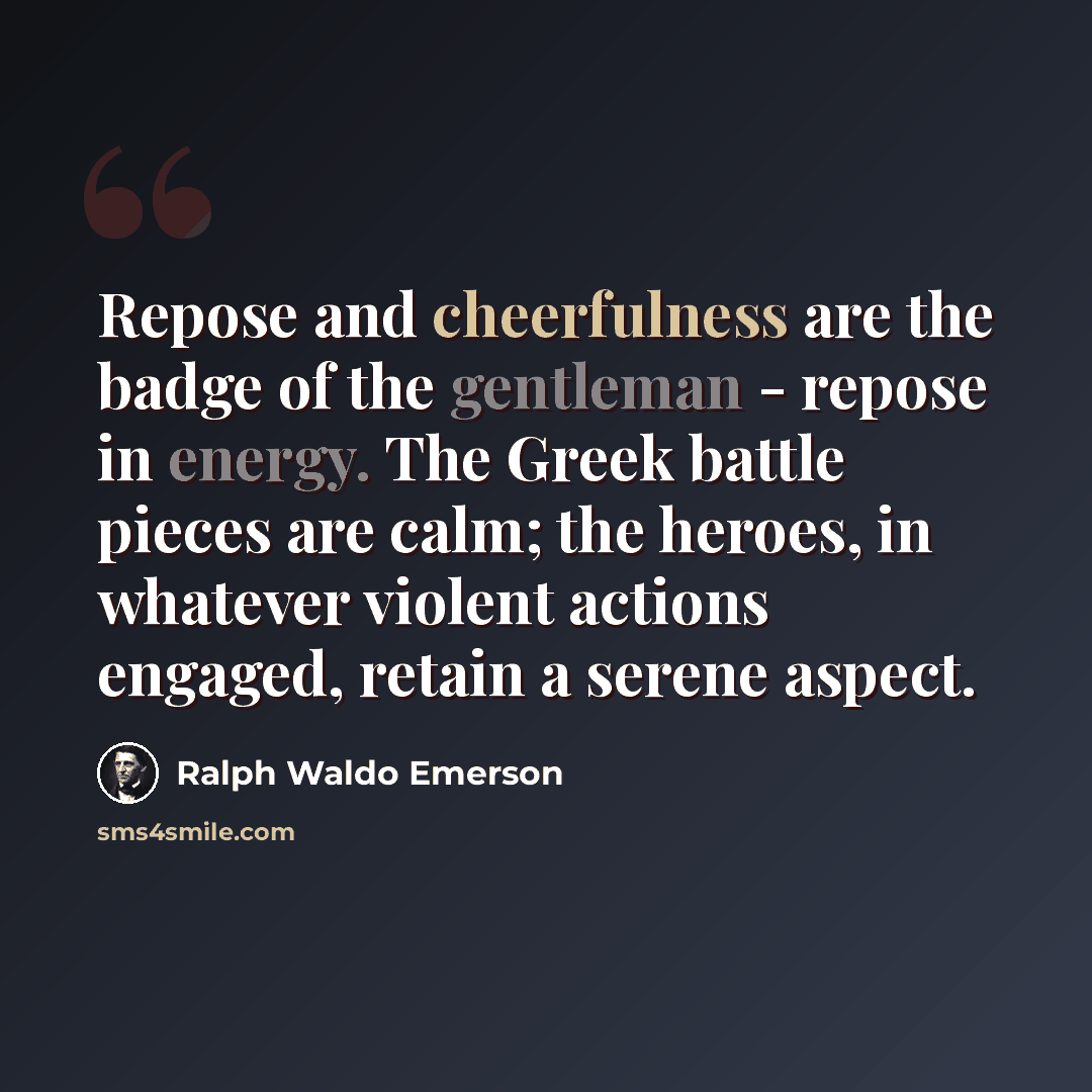 “Repose and cheerfulness are the badge of the gentleman - repose in energy. The Greek battle pieces are calm; the heroes, in whatever violent actions engaged, retain a serene aspect.” quote by Ralph Waldo Emerson