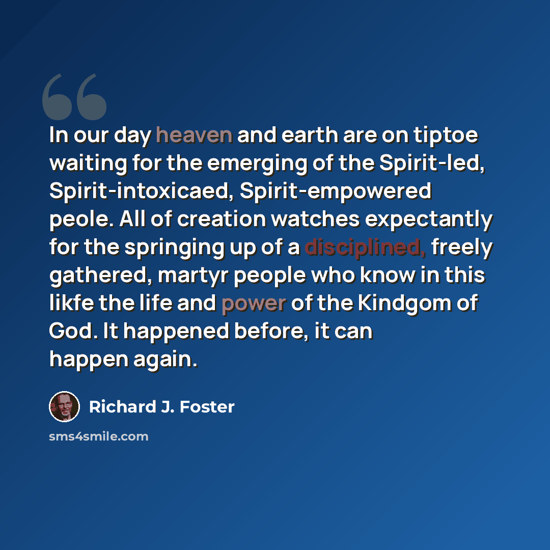 “In our day heaven and earth are on tiptoe waiting for the emerging of the Spirit-led, Spirit-intoxicaed, Spirit-empowered peole. All of creation watches expectantly for the springing up of a disciplined, freely gathered, martyr people who know in this likfe the life and power of the Kindgom of…” quote by Richard J. Foster