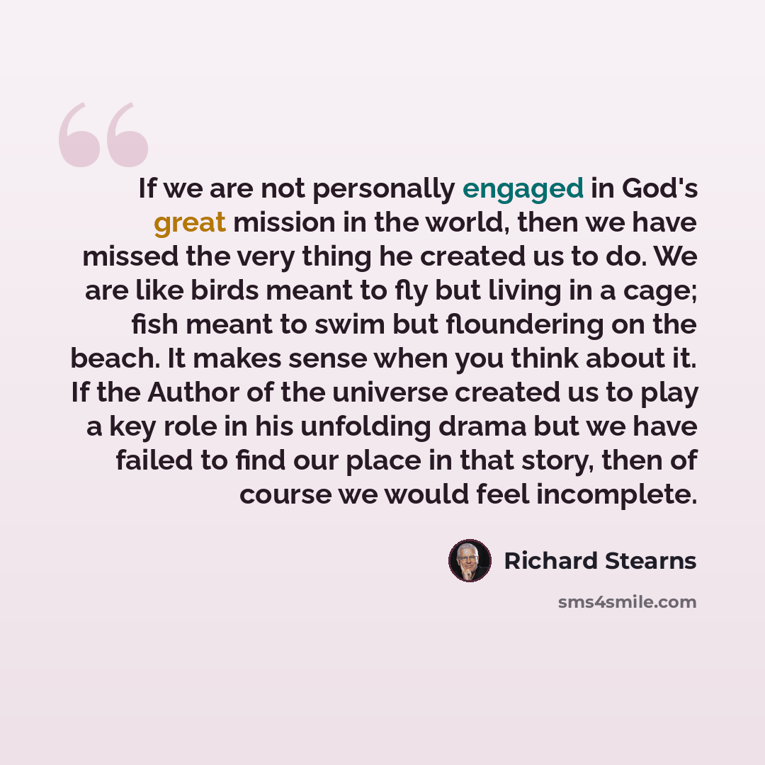 “If we are not personally engaged in God's great mission in the world, then we have missed the very thing he created us to do. We are like birds meant to fly but living in a cage; fish meant to swim but floundering on the beach. It makes sense when you think about it. If the Author of the universe…” quote by Richard Stearns