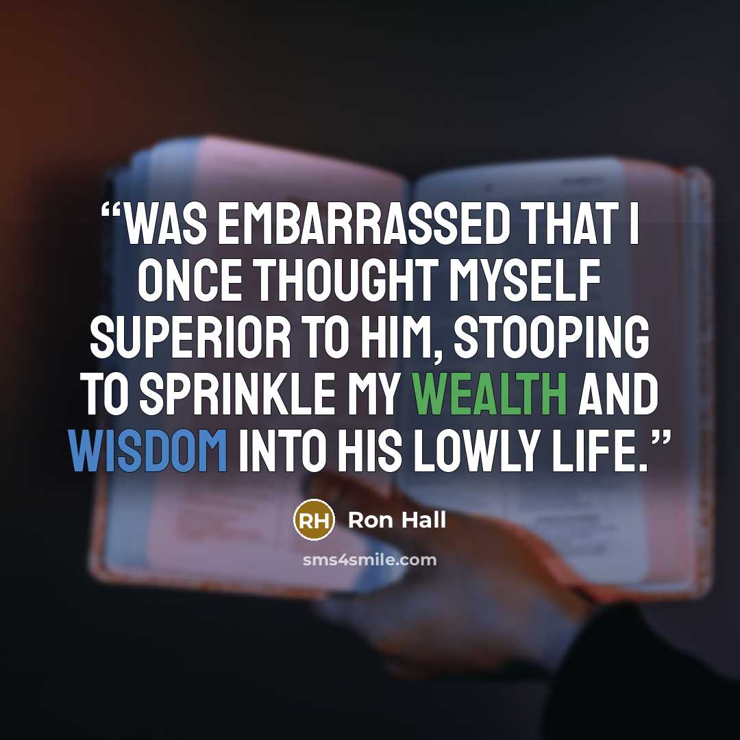 “was embarrassed that I once thought myself superior to him, stooping to sprinkle my wealth and wisdom into his lowly life.” quote by Ron Hall