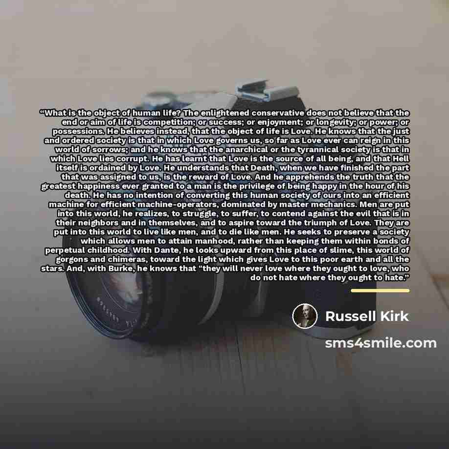 “What is the object of human life? The enlightened conservative does not believe that the end or aim of life is competition; or success; or enjoyment; or longevity; or power; or possessions. He believes instead, that the object of life is Love. He knows that the just and ordered society is that in…” quote by Russell Kirk