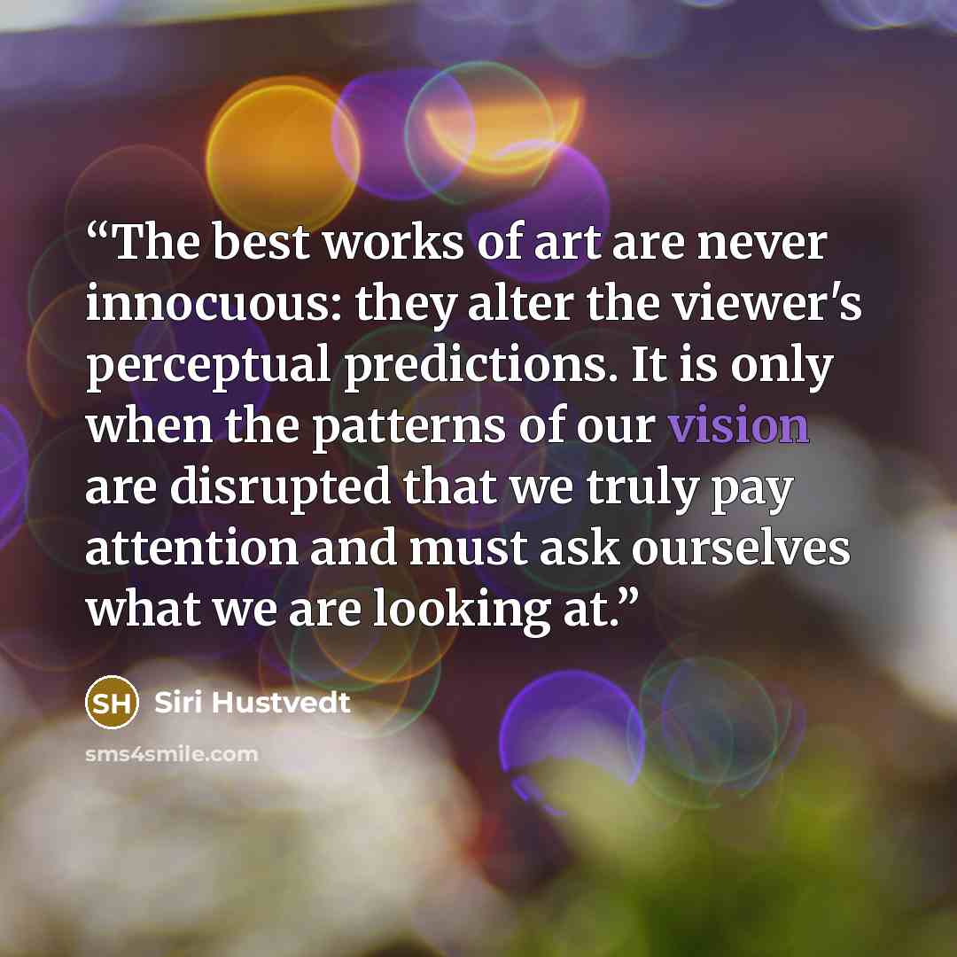 “The best works of art are never innocuous: they alter the viewer's perceptual predictions. It is only when the patterns of our vision are disrupted that we truly pay attention and must ask ourselves what we are looking at.” quote by Siri Hustvedt