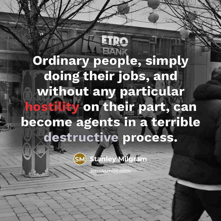 “Ordinary people, simply doing their jobs, and without any particular hostility on their part, can become agents in a terrible destructive process.” quote by Stanley Milgram