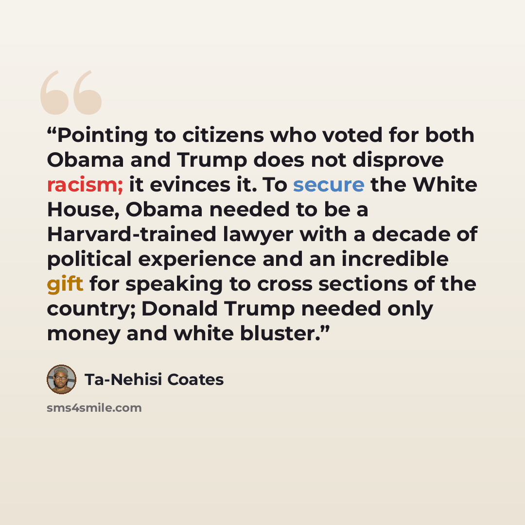 “Pointing to citizens who voted for both Obama and Trump does not disprove racism; it evinces it. To secure the White House, Obama needed to be a Harvard-trained lawyer with a decade of political experience and an incredible gift for speaking to cross sections of the country; Donald Trump needed…” quote by Ta-Nehisi Coates