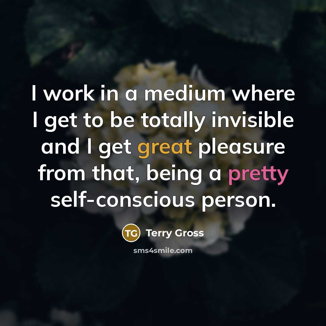 “I work in a medium where I get to be totally invisible and I get great pleasure from that, being a pretty self-conscious person.” quote by Terry Gross